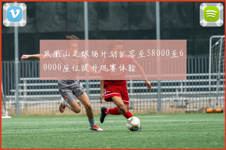 凤凰山足球场计划扩容至58000至60000座位提升观赛体验