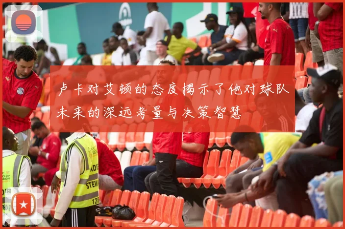 卢卡对艾顿的态度揭示了他对球队未来的深远考量与决策智慧