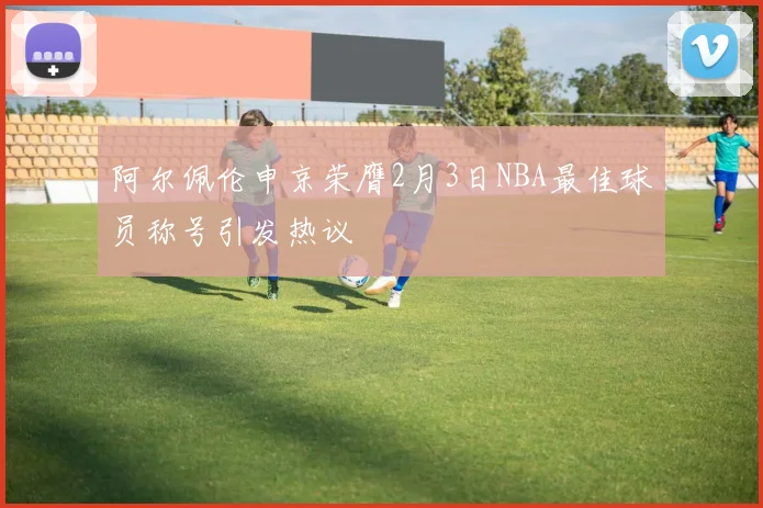 阿尔佩伦申京荣膺2月3日NBA最佳球员称号引发热议