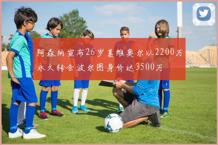 阿森纳宣布26岁基维奥尔以2200万永久转会波尔图身价达3500万