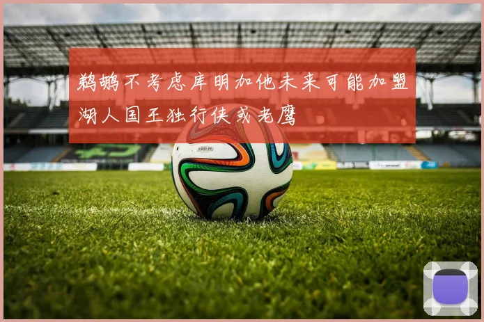 鹈鹕不考虑库明加他未来可能加盟湖人国王独行侠或老鹰