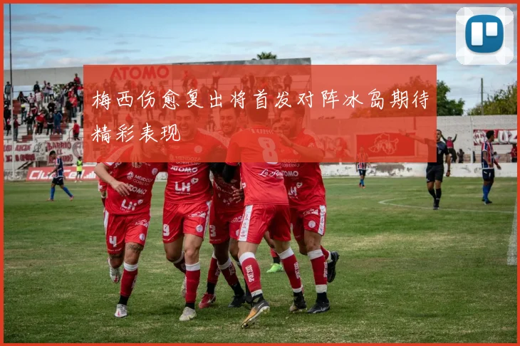 梅西伤愈复出将首发对阵冰岛期待精彩表现