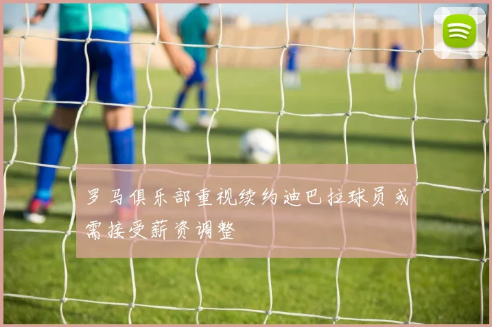 罗马俱乐部重视续约迪巴拉球员或需接受薪资调整
