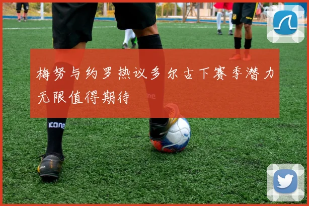 梅努与约罗热议多尔古下赛季潜力无限值得期待