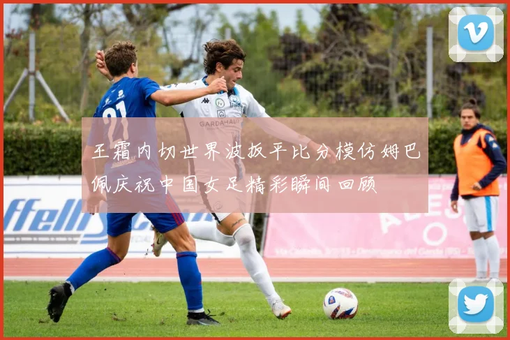 王霜内切世界波扳平比分模仿姆巴佩庆祝中国女足精彩瞬间回顾