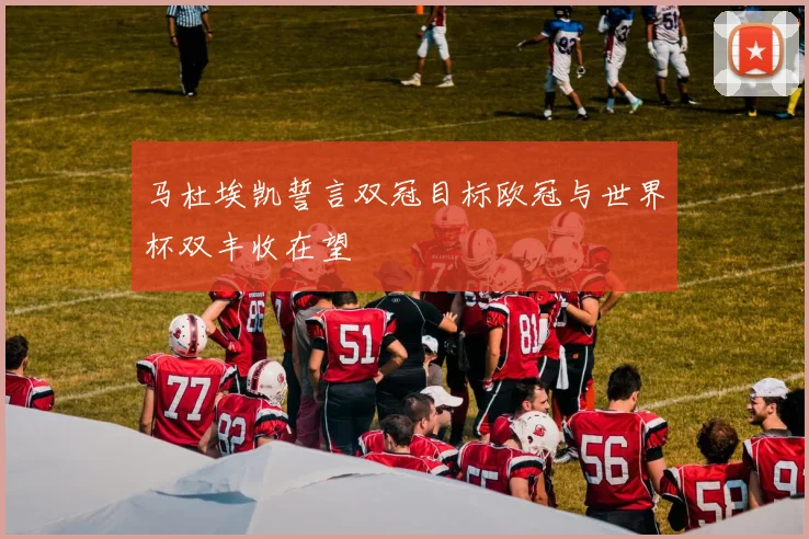 马杜埃凯誓言双冠目标欧冠与世界杯双丰收在望