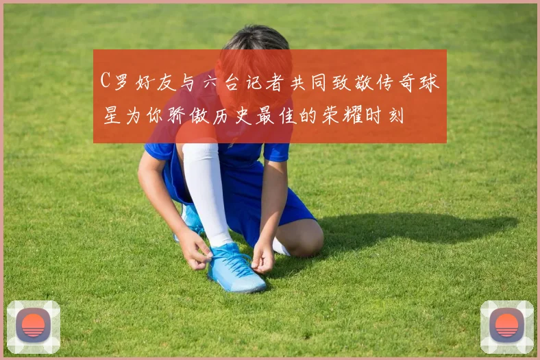 C罗好友与六台记者共同致敬传奇球星为你骄傲历史最佳的荣耀时刻