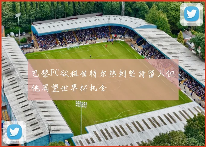 巴黎FC欲租借特尔热刺坚持留人但他渴望世界杯机会