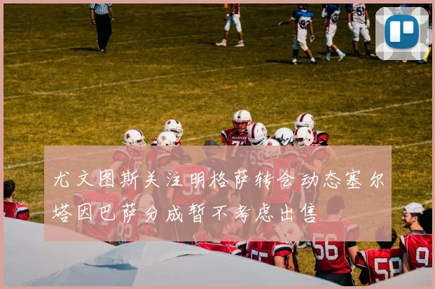 尤文图斯关注明格萨转会动态塞尔塔因巴萨分成暂不考虑出售