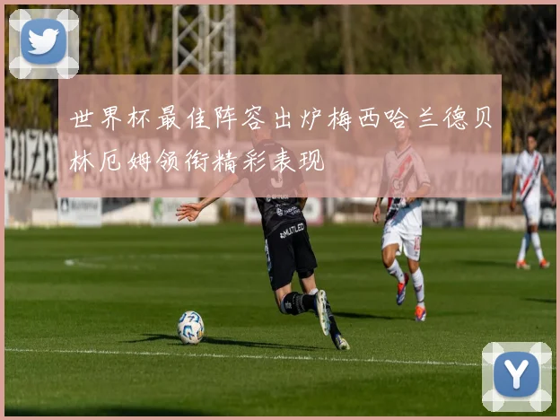 世界杯最佳阵容出炉梅西哈兰德贝林厄姆领衔精彩表现
