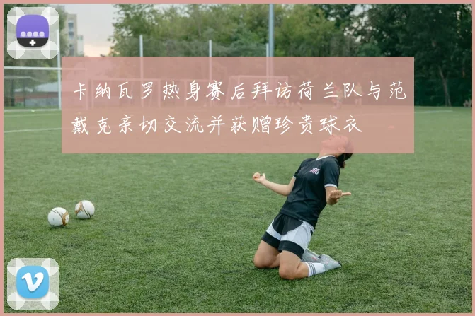 卡纳瓦罗热身赛后拜访荷兰队与范戴克亲切交流并获赠珍贵球衣