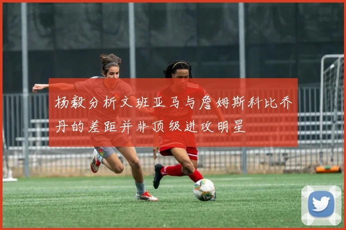杨毅分析文班亚马与詹姆斯科比乔丹的差距并非顶级进攻明星