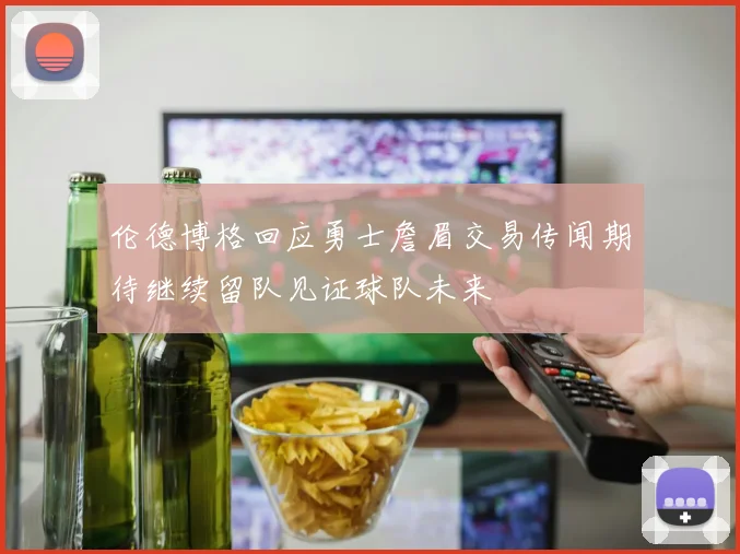 伦德博格回应勇士詹眉交易传闻期待继续留队见证球队未来