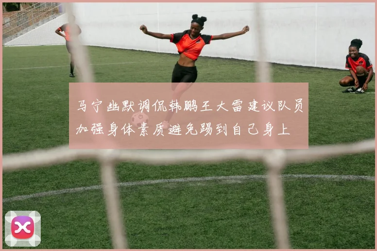 马宁幽默调侃韩鹏王大雷建议队员加强身体素质避免踢到自己身上