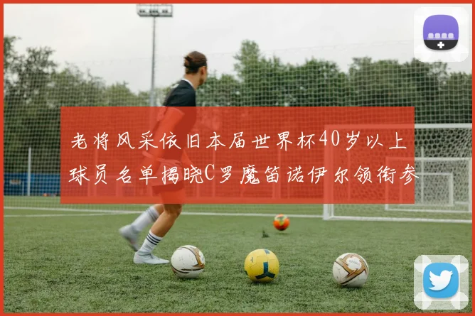 老将风采依旧本届世界杯40岁以上球员名单揭晓C罗魔笛诺伊尔领衔参赛