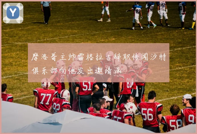 摩洛哥主帅雷格拉吉辞职传闻沙特俱乐部向他发出邀请函