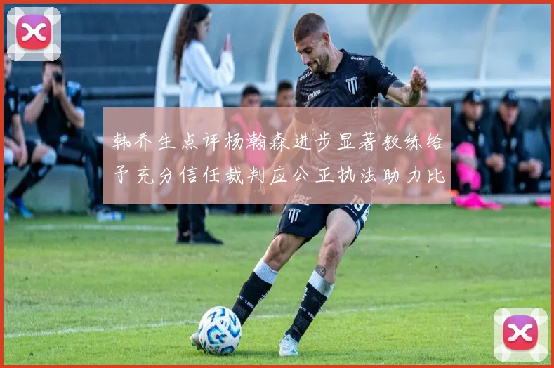韩乔生点评杨瀚森进步显著教练给予充分信任裁判应公正执法助力比赛发展