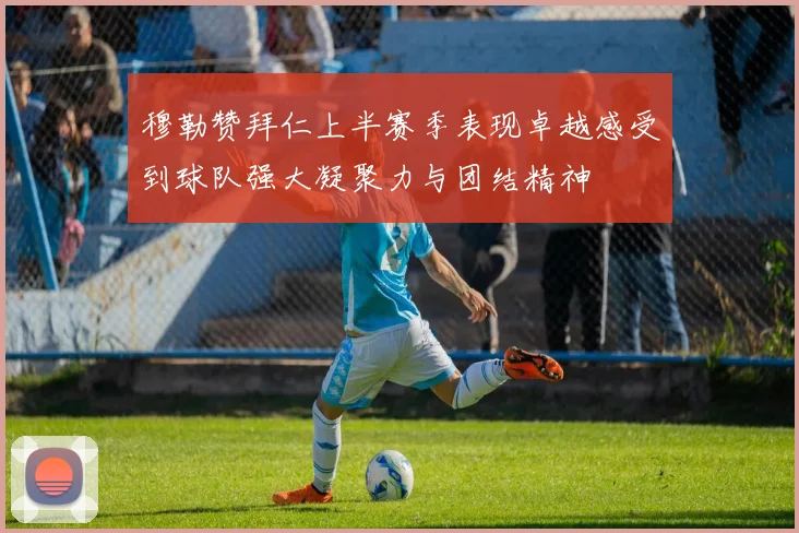 穆勒赞拜仁上半赛季表现卓越感受到球队强大凝聚力与团结精神