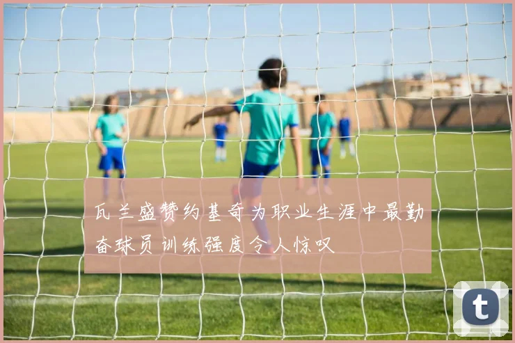 瓦兰盛赞约基奇为职业生涯中最勤奋球员训练强度令人惊叹