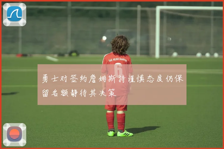 勇士对签约詹姆斯持谨慎态度仍保留名额静待其决策