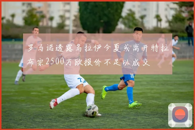 罗马诺透露乌拉伊今夏或离开特拉布宗2500万欧报价不足以成交