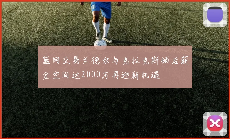 篮网交易兰德尔与克拉克斯顿后薪金空间达2000万再迎新机遇