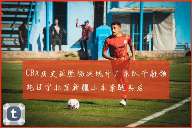 CBA历史获胜场次统计广东队千胜领跑辽宁北京新疆山东紧随其后