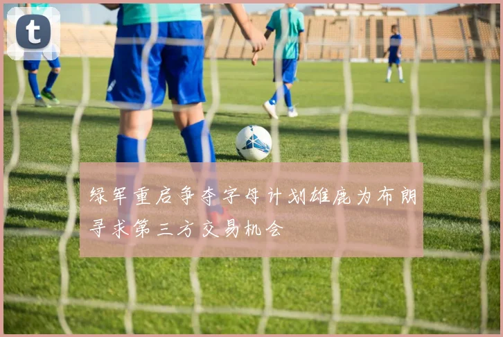 绿军重启争夺字母计划雄鹿为布朗寻求第三方交易机会
