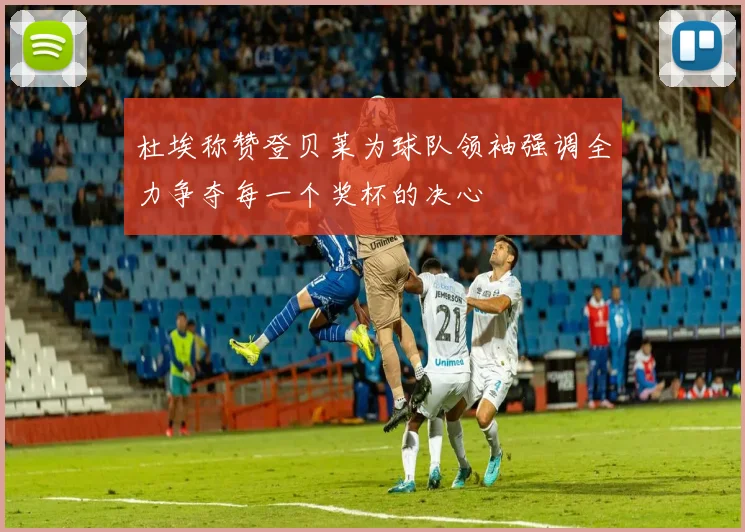 杜埃称赞登贝莱为球队领袖强调全力争夺每一个奖杯的决心