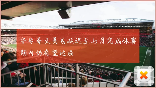 字母哥交易或延迟至七月完成休赛期内仍有望达成